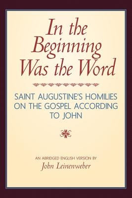 In the Beginning Was the Word: Saint Augustine's Homilies on the Gospel according to John: Saint Augustine's Homilies on the Gospel according to John by Leinenweber, John