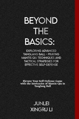Beyond the Basics: Exploring Advanced Tanglang Ball - Praying Mantis Qiu Techniques and Tactical Strategies for Effective Self-Defense: E by Xingru Li, Junlei
