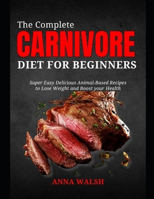 The Complete CARNIVORE Diet for Beginners: Super Easy Delicious Animal-Based Recipes to Lose Weight and Boost your Health by Walsh, Anna