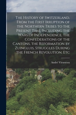 The History of Switzerland [microform], From the First Irruption of the Northern Tribes to the Present Time. Including the Wars of Independence, the C by Vieusseux, André