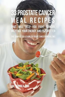 33 Prostate Cancer Meal Recipes That Will Help You Fight Cancer, Increase Your Energy, and Feel Better: The Simple Solution to Your Cancer Problems by Correa, Joe
