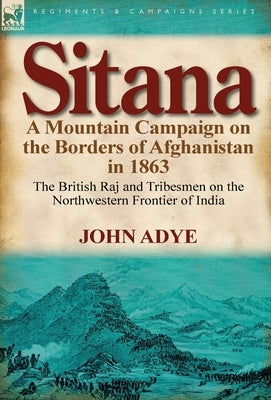 Sitana: A Mountain Campaign on the Borders of Afghanistan in 1863-The British Raj and Tribesmen on the Northwestern Frontier O by Adye, John