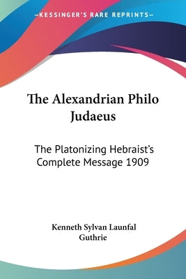 The Alexandrian Philo Judaeus: The Platonizing Hebraist's Complete Message 1909 by Guthrie, Kenneth Sylvan Launfal