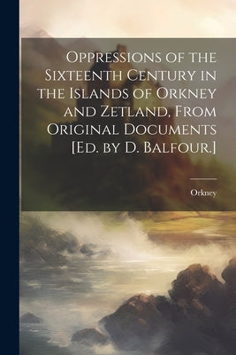 Oppressions of the Sixteenth Century in the Islands of Orkney and Zetland, From Original Documents [Ed. by D. Balfour.] by Orkney