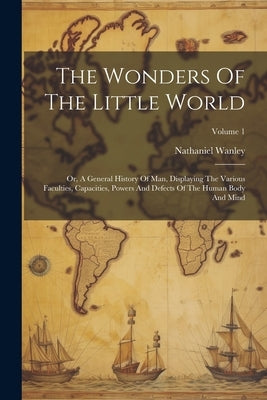 The Wonders Of The Little World: Or, A General History Of Man, Displaying The Various Faculties, Capacities, Powers And Defects Of The Human Body And by Wanley, Nathaniel