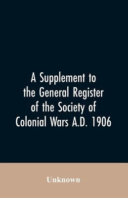 A Supplement to the General Register of the Society of Colonial Wars A.D. 1906 by Unknown