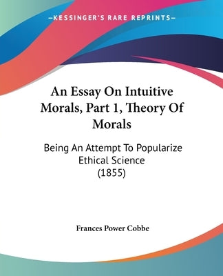 An Essay On Intuitive Morals, Part 1, Theory Of Morals: Being An Attempt To Popularize Ethical Science (1855) by Cobbe, Frances Power