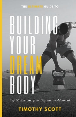 The Ultimate Guide to Building Your Dream Body: Top 50 Exercises from Beginner to Advanced by Scott, Timothy