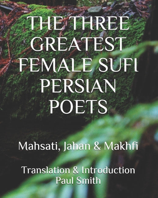 The Three Greatest Female Sufi Persian Poets: Mahsati, Jahan & Makhfi by Smith, Paul