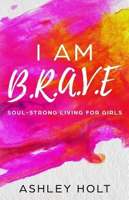 I Am B.R.A.V.E: Soul Strong Living for Girls by Holt, Ashley