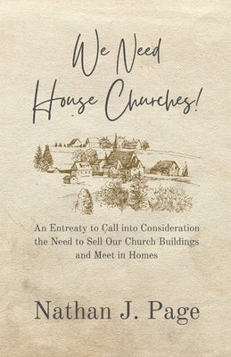 We Need House Churches: An Entreaty to Call into Consideration the Need to Sell Our Church Buildings and Meet in Homes by Page, Nathan J.