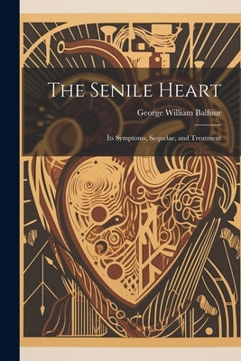 The Senile Heart: Its Symptoms, Sequelae, and Treatment by Balfour, George William