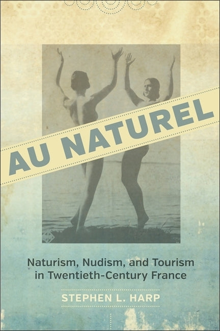 Au Naturel: Naturism, Nudism, and Tourism in Twentieth-Century France by Harp, Stephen L.