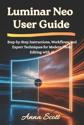 Luminar Neo User Guide: Step-by-Step Instructions, Workflows, and Expert Techniques for Modern Photo Editing with AI by Scott, Anna