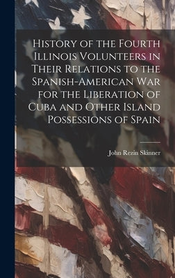 History of the Fourth Illinois Volunteers in Their Relations to the Spanish-American War for the Liberation of Cuba and Other Island Possessions of Sp by Skinner, John Rezin