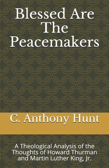 Blessed Are The Peacemakers: A Theological Analysis of the Thoughts of Howard Thurman and Martin Luther King, Jr. by Hunt, C. Anthony