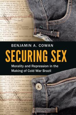 Securing Sex: Morality and Repression in the Making of Cold War Brazil by Cowan, Benjamin A.