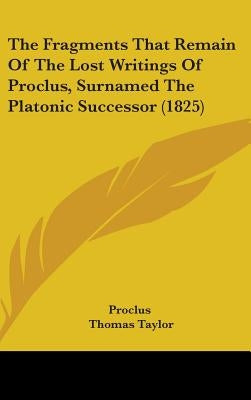 The Fragments That Remain Of The Lost Writings Of Proclus, Surnamed The Platonic Successor (1825) by Proclus