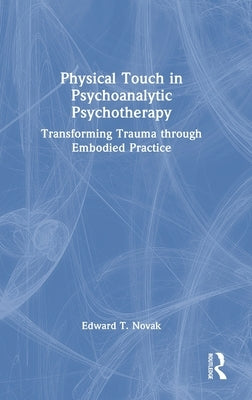 Physical Touch in Psychoanalytic Psychotherapy: Transforming Trauma through Embodied Practice by Novak, Edward T.