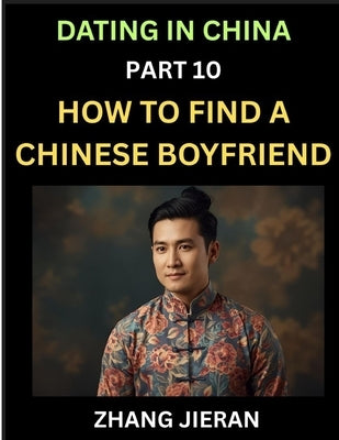 Dating in China (Part 10)- How to Find a Chinese Boyfriend, A Practical Guide to Unlocking Love and Romance with a Chinese Man by Jieran, Zhang