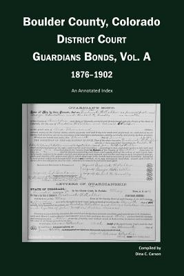 Boulder County, Colorado, District Court Guardians Bonds, Vol. A, 1876-1902: An Annotated Index by Carson, Dina C.