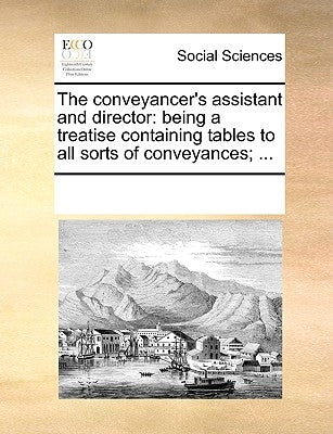 The Conveyancer's Assistant and Director: Being a Treatise Containing Tables to All Sorts of Conveyances; ... by Multiple Contributors