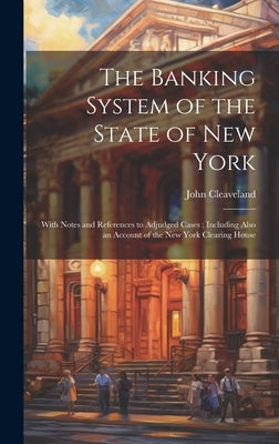 The Banking System of the State of New York: With Notes and References to Adjudged Cases; Including Also an Account of the New York Clearing House by Cleaveland, John