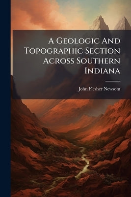 A Geologic And Topographic Section Across Southern Indiana by Newsom, John Flesher