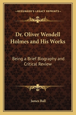 Dr. Oliver Wendell Holmes and His Works: Being a Brief Biography and Critical Review by Ball, James Phd