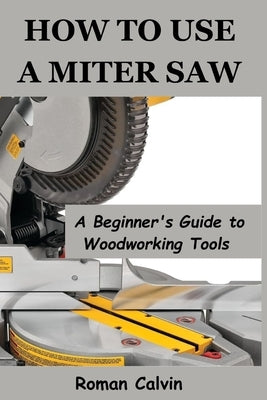 How to Use a Miter Saw: A Beginner's Guide to Woodworking Tools by Calvin, Roman