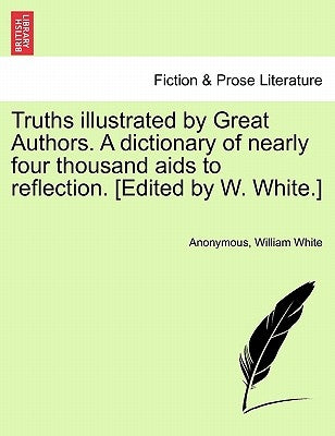 Truths illustrated by Great Authors. A dictionary of nearly four thousand aids to reflection. [Edited by W. White.] by Anonymous