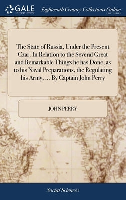 The State of Russia, Under the Present Czar. In Relation to the Several Great and Remarkable Things he has Done, as to his Naval Preparations, the Reg by Perry, John