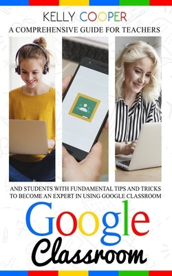 Google Classroom: A Comprehensive Guide For Teachers And Students With Fundamentals Tips And Tricks To Become An Expert In Using Google Classroom by Cooper, Kelly