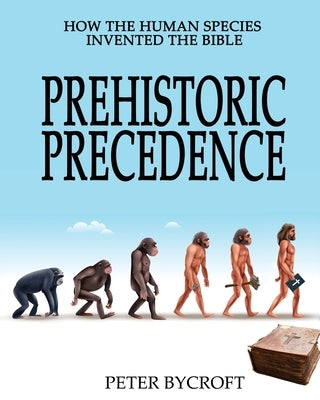 Prehistoric Precedence: How the Human Species Invented the Bible by Bycroft, Peter