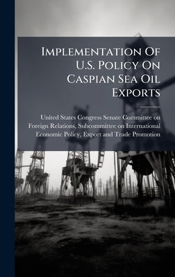 Implementation Of U.S. Policy On Caspian Sea Oil Exports by United States Congress Senate Committ