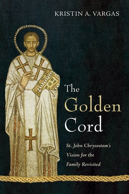 The Golden Cord: St. John Chrysostom's Vision for the Family Revisited by Vargas, Kristin A.