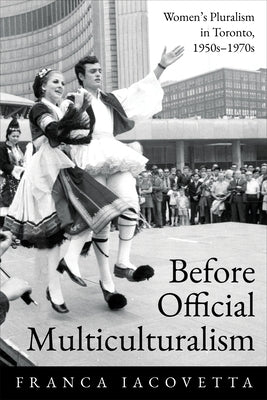 Before Official Multiculturalism: Women's Pluralism in Toronto, 1950s-1970s by Iacovetta, Franca