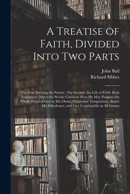 A Treatise of Faith, Divided Into Two Parts: The First Shewing the Nature, The Second, the Life of Faith: Both Tending to Direct the Weake Christian H by Ball, John 1585-1640