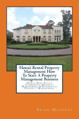 Hawaii Rental Property Management How To Start A Property Management Business: Hawaii Real Estate Commercial Property Management & Residential Propert by Mahoney, Brian