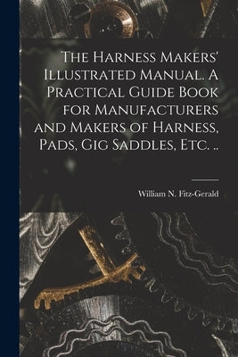 The Harness Makers' Illustrated Manual. A Practical Guide Book for Manufacturers and Makers of Harness, Pads, gig Saddles, etc. .. by Fitz-Gerald, William N. 1839-1904