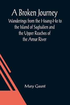 A Broken Journey; Wanderings from the Hoang-Ho to the Island of Saghalien and the Upper Reaches of the Amur River by Gaunt, Mary