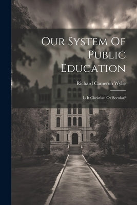 Our System Of Public Education: Is It Christian Or Secular? by Wylie, Richard Cameron
