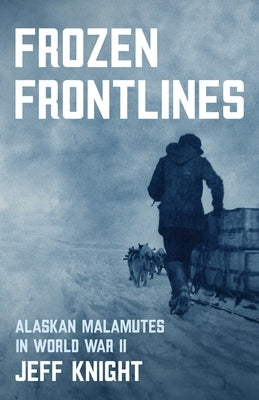 Frozen Frontlines: Alaskan Malamutes in World War II by Knight, Jeff