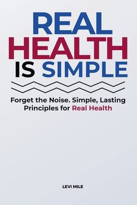 Real Health Is Simple: Forget the Noise. Simple, Lasting Principles for Real Health by Mile, Levi