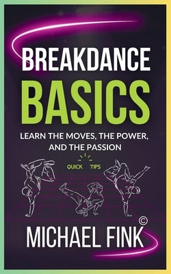 Breakdance Basics: Learn the Moves, the Power, and the Passion: The Ultimate Breakdance Guide with Essential Skills, Techniques, and Performance Tips by Fink, Michael