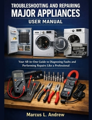 Troubleshooting and Repairing Major Appliances User Manual: Your All-in-One Guide to Diagnosing Faults and Performing Repairs Like a Professional by L. Andrew, Marcus