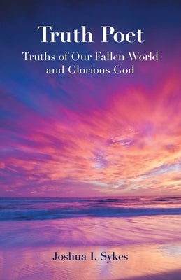 Truth Poet: Truths of Our Fallen World and Glorious God by Sykes, Joshua I.