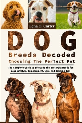 Dog Breeds Decoded: Choosing The Perfect Pet: The Complete Guide To Selecting The Best Dog Breeds For Your Lifestyle, Temperament, Care, And Training by Carter, Lena O.