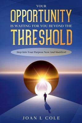 Your Opportunity Is Waiting For You Beyond The Threshold: Step Into Your Purpose Now and Manifest! by L. Cole, Joan