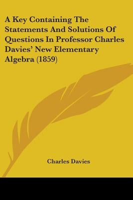 A Key Containing The Statements And Solutions Of Questions In Professor Charles Davies' New Elementary Algebra (1859) by Davies, Charles